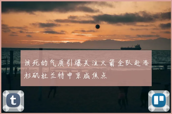 该死的气质引爆关注火箭全队赴洛杉矶杜兰特申京成焦点