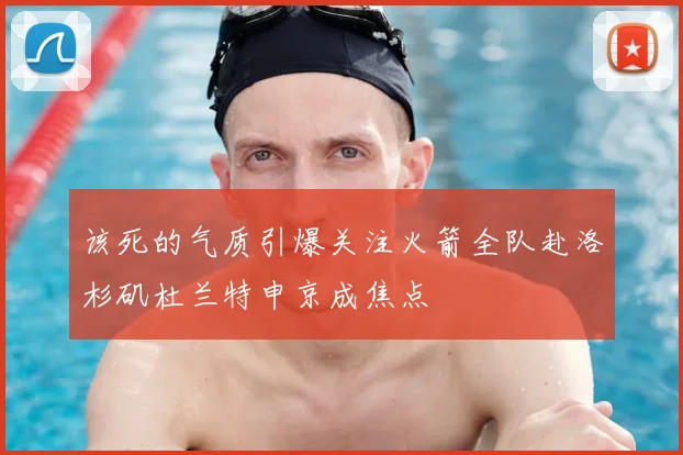 该死的气质引爆关注火箭全队赴洛杉矶杜兰特申京成焦点